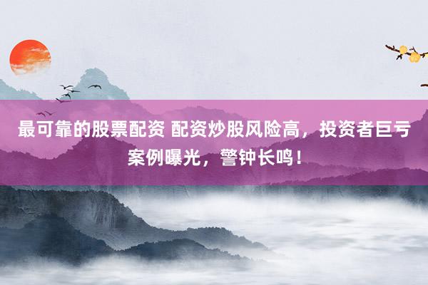 最可靠的股票配资 配资炒股风险高，投资者巨亏案例曝光，警钟长鸣！