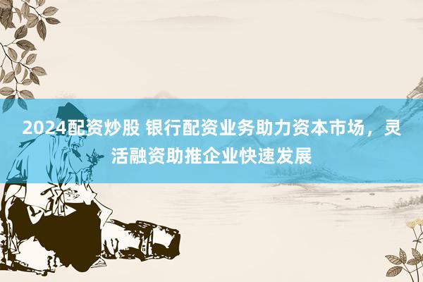 2024配资炒股 银行配资业务助力资本市场，灵活融资助推企业快速发展
