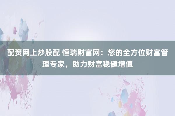 配资网上炒股配 恒瑞财富网：您的全方位财富管理专家，助力财富稳健增值