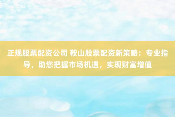 正规股票配资公司 鞍山股票配资新策略：专业指导，助您把握市场机遇，实现财富增值