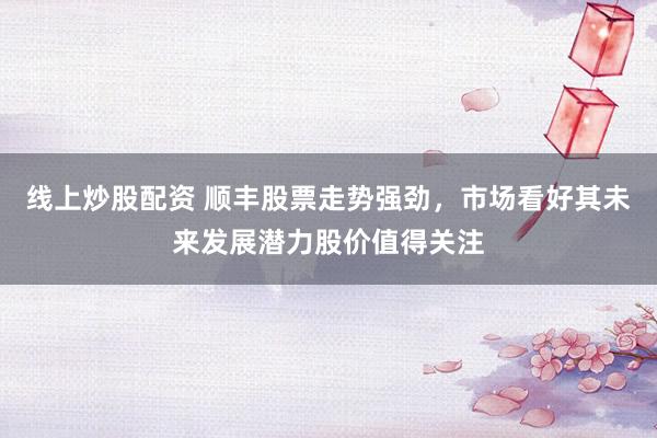线上炒股配资 顺丰股票走势强劲，市场看好其未来发展潜力股价值得关注