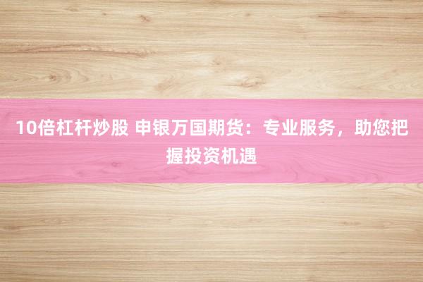 10倍杠杆炒股 申银万国期货：专业服务，助您把握投资机遇
