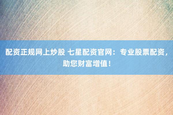 配资正规网上炒股 七星配资官网：专业股票配资，助您财富增值！