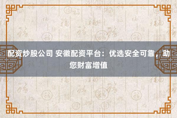配资炒股公司 安徽配资平台：优选安全可靠，助您财富增值