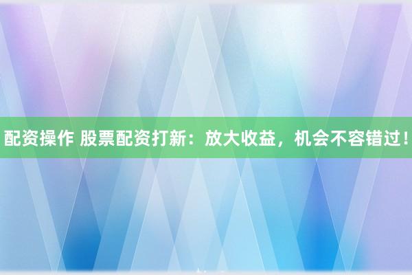 配资操作 股票配资打新：放大收益，机会不容错过！