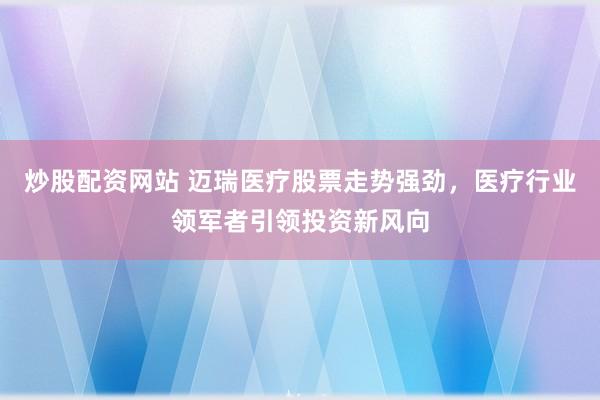 炒股配资网站 迈瑞医疗股票走势强劲，医疗行业领军者引领投资新风向