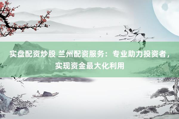 实盘配资炒股 兰州配资服务：专业助力投资者，实现资金最大化利用