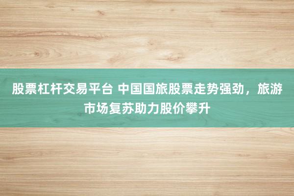 股票杠杆交易平台 中国国旅股票走势强劲，旅游市场复苏助力股价攀升