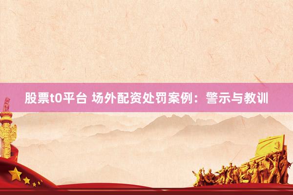 股票t0平台 场外配资处罚案例：警示与教训