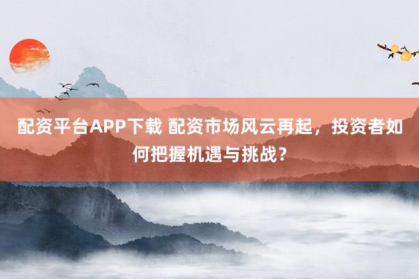 配资平台APP下载 配资市场风云再起，投资者如何把握机遇与挑战？
