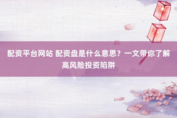 配资平台网站 配资盘是什么意思？一文带你了解高风险投资陷阱