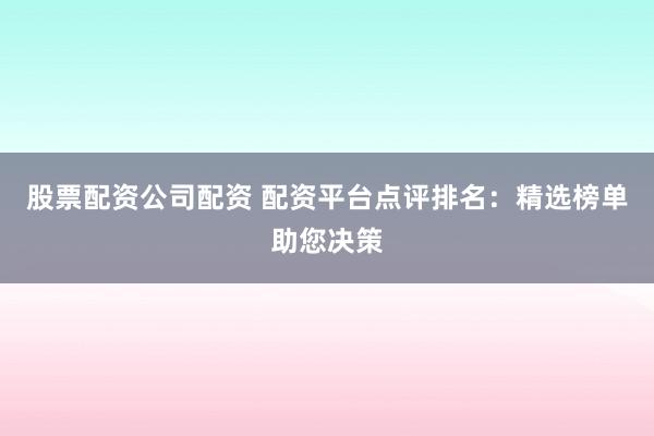 股票配资公司配资 配资平台点评排名：精选榜单助您决策