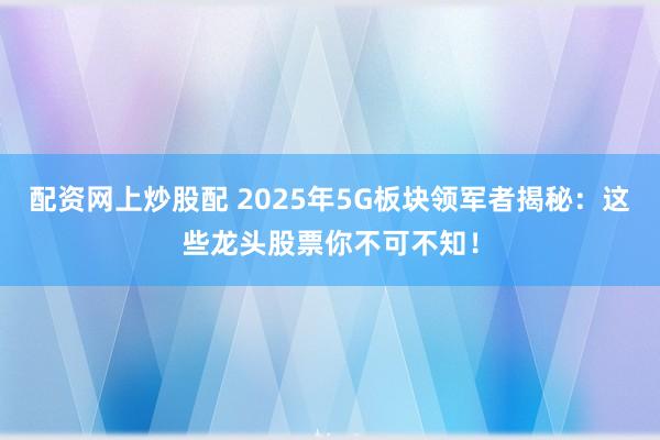 配资网上炒股配 2025年5G板块领军者揭秘：这些龙头股票你不可不知！