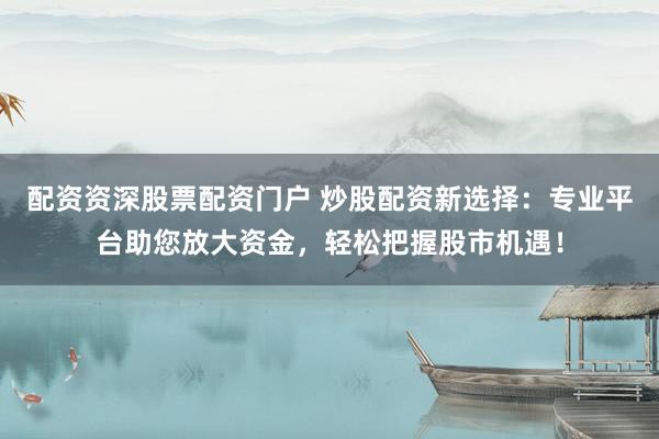配资资深股票配资门户 炒股配资新选择：专业平台助您放大资金，轻松把握股市机遇！