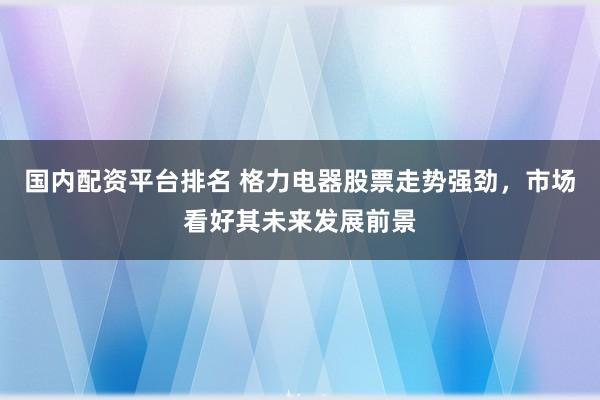国内配资平台排名 格力电器股票走势强劲，市场看好其未来发展前景