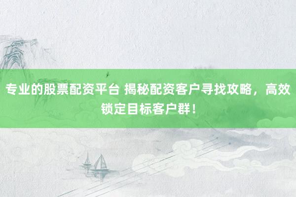 专业的股票配资平台 揭秘配资客户寻找攻略，高效锁定目标客户群！
