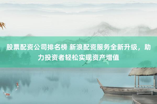 股票配资公司排名榜 新浪配资服务全新升级，助力投资者轻松实现资产增值