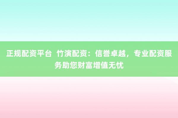 正规配资平台  竹演配资：信誉卓越，专业配资服务助您财富增值无忧