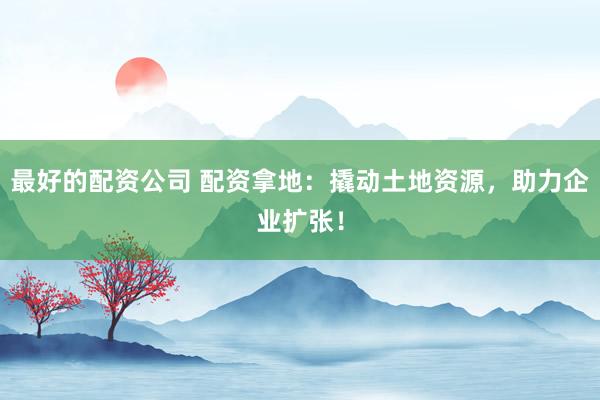 最好的配资公司 配资拿地：撬动土地资源，助力企业扩张！