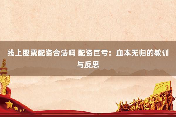 线上股票配资合法吗 配资巨亏：血本无归的教训与反思