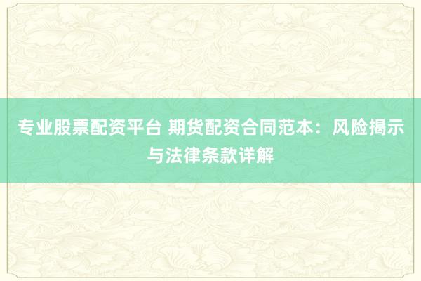 专业股票配资平台 期货配资合同范本：风险揭示与法律条款详解