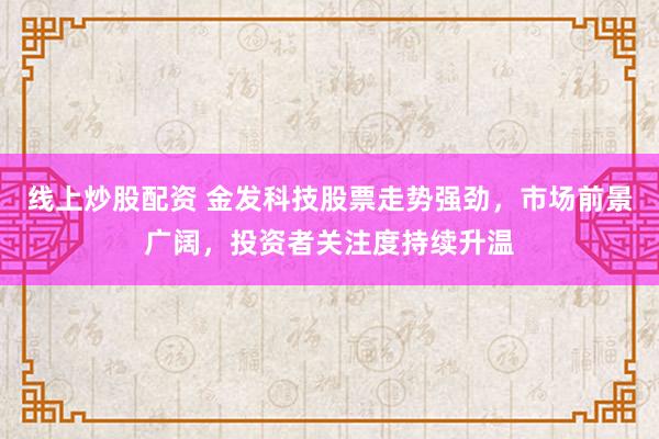 线上炒股配资 金发科技股票走势强劲，市场前景广阔，投资者关注度持续升温