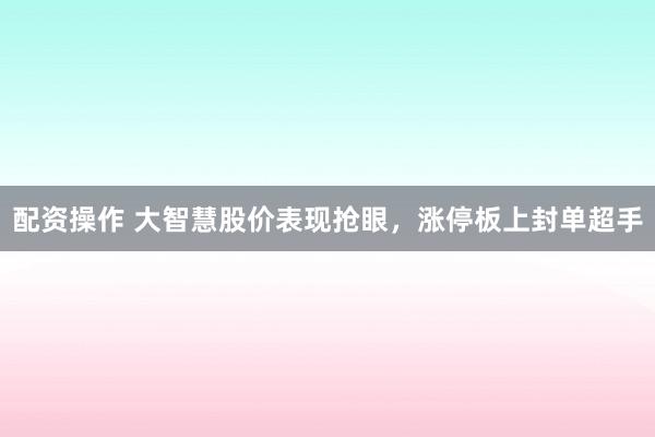 配资操作 大智慧股价表现抢眼，涨停板上封单超手