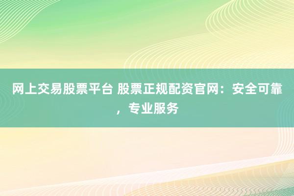 网上交易股票平台 股票正规配资官网：安全可靠，专业服务