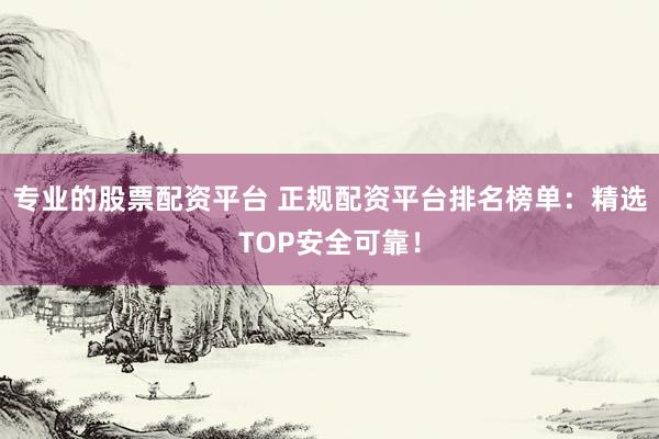 专业的股票配资平台 正规配资平台排名榜单：精选TOP安全可靠！