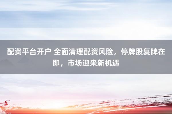 配资平台开户 全面清理配资风险，停牌股复牌在即，市场迎来新机遇