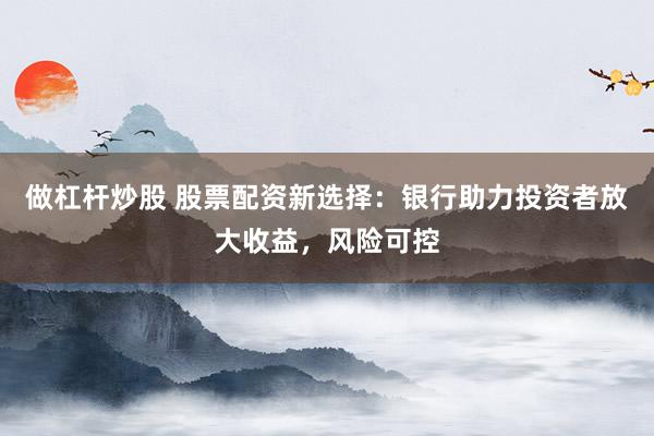 做杠杆炒股 股票配资新选择：银行助力投资者放大收益，风险可控