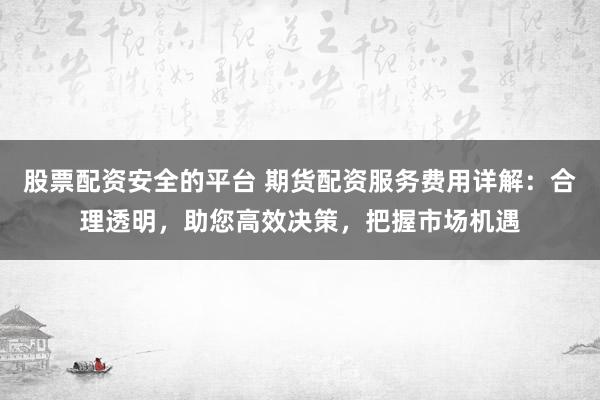 股票配资安全的平台 期货配资服务费用详解：合理透明，助您高效决策，把握市场机遇