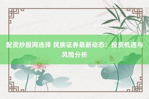 配资炒股网选择 民族证券最新动态：投资机遇与风险分析