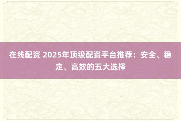 在线配资 2025年顶级配资平台推荐：安全、稳定、高效的五大选择