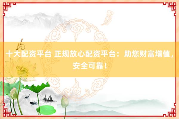 十大配资平台 正规放心配资平台：助您财富增值，安全可靠！