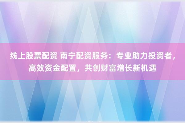 线上股票配资 南宁配资服务：专业助力投资者，高效资金配置，共创财富增长新机遇
