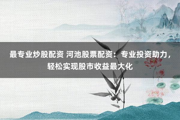 最专业炒股配资 河池股票配资：专业投资助力，轻松实现股市收益最大化