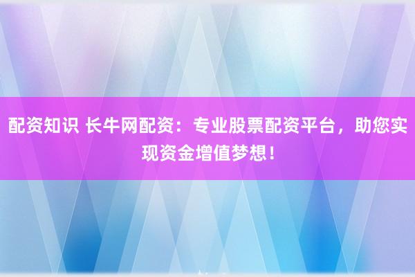 配资知识 长牛网配资：专业股票配资平台，助您实现资金增值梦想！