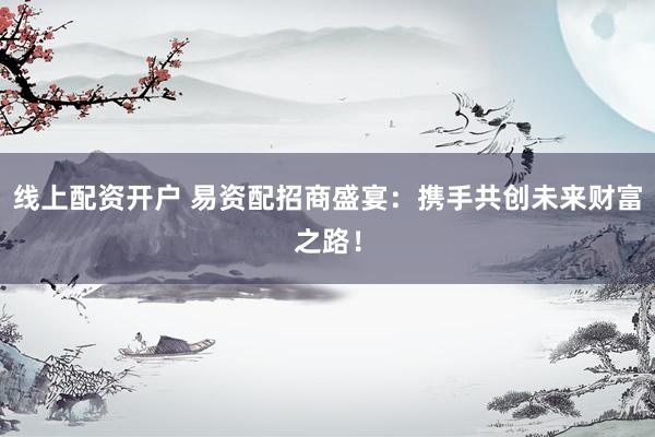 线上配资开户 易资配招商盛宴：携手共创未来财富之路！