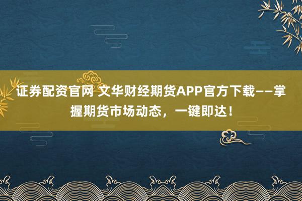 证券配资官网 文华财经期货APP官方下载——掌握期货市场动态，一键即达！