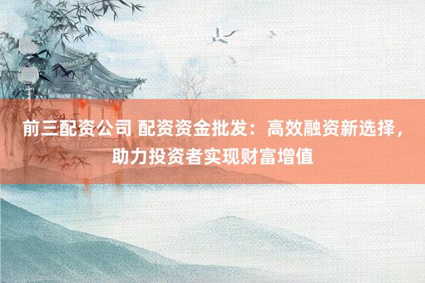 前三配资公司 配资资金批发：高效融资新选择，助力投资者实现财富增值