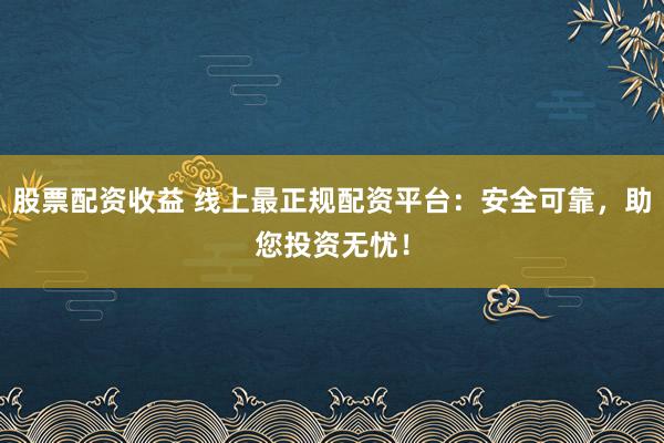股票配资收益 线上最正规配资平台：安全可靠，助您投资无忧！