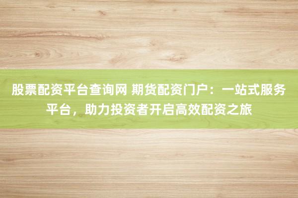 股票配资平台查询网 期货配资门户：一站式服务平台，助力投资者开启高效配资之旅