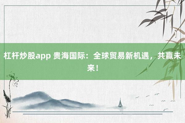 杠杆炒股app 贵海国际：全球贸易新机遇，共赢未来！