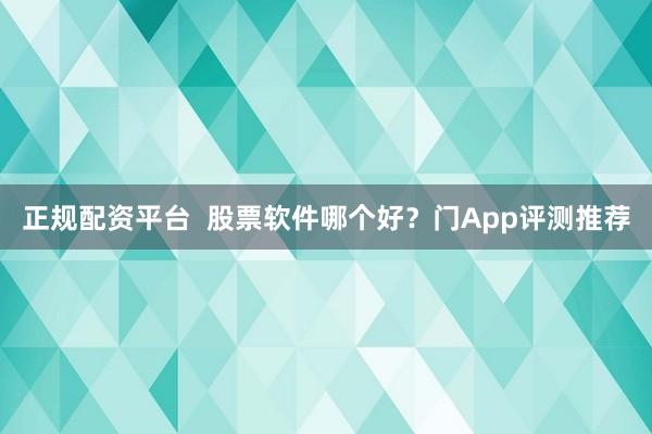 正规配资平台  股票软件哪个好？门App评测推荐