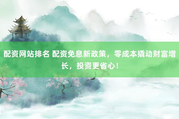 配资网站排名 配资免息新政策，零成本撬动财富增长，投资更省心！