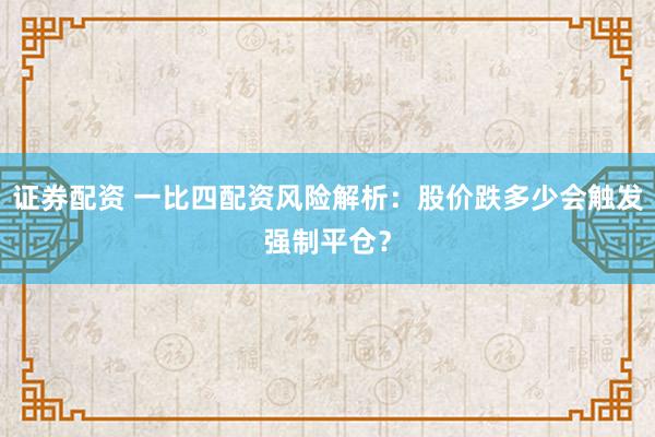 证券配资 一比四配资风险解析：股价跌多少会触发强制平仓？