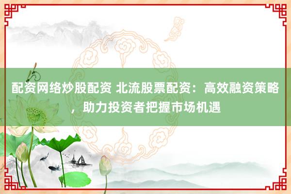 配资网络炒股配资 北流股票配资：高效融资策略，助力投资者把握市场机遇