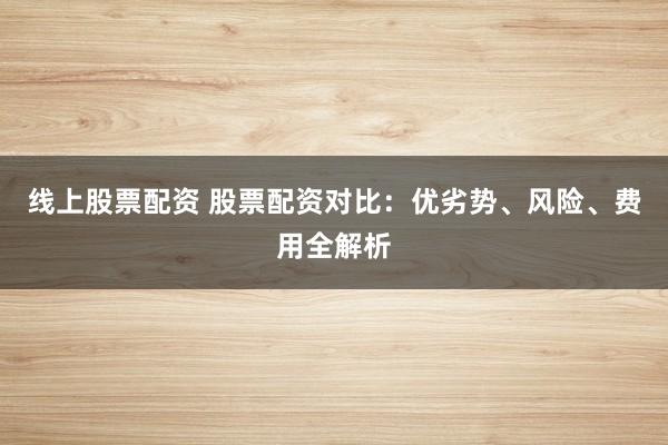 线上股票配资 股票配资对比：优劣势、风险、费用全解析