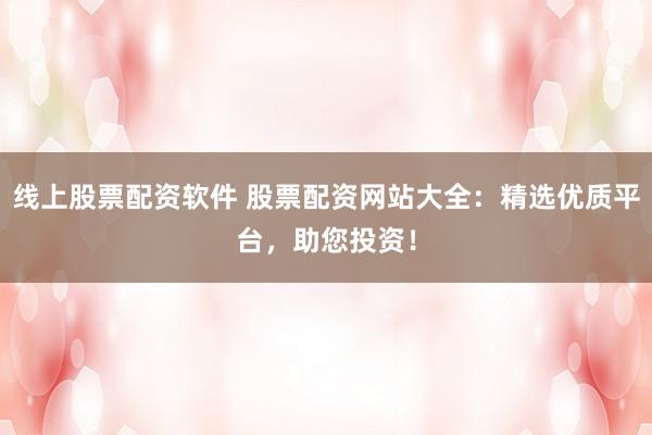 线上股票配资软件 股票配资网站大全：精选优质平台，助您投资！